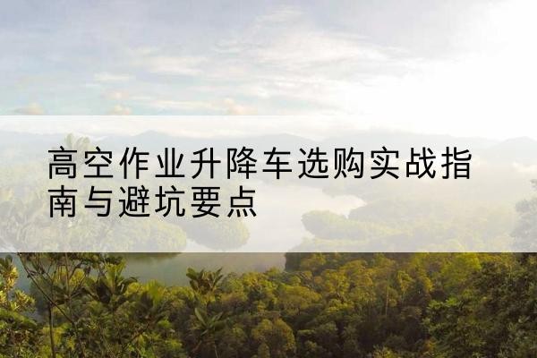 高密升降车怎么选-高空作业升降车选购实战指南与避坑要点