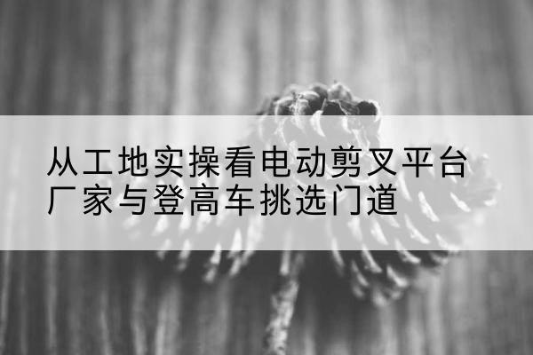 高密电动剪叉升降平台厂家-从工地实操看电动剪叉平台厂家与登高车挑选门道