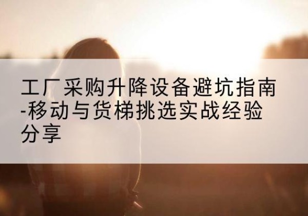 高密移动式升降机怎么选-工厂采购升降设备避坑指南-移动与货梯挑选实战经验分享