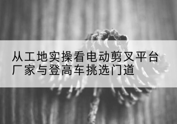 高密电动剪叉升降平台厂家-从工地实操看电动剪叉平台厂家与登高车挑选门道